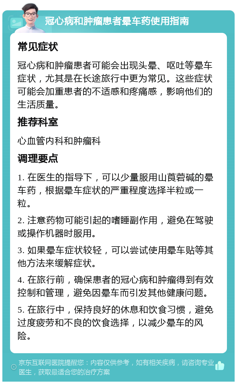 冠心病和肿瘤患者晕车药使用指南 常见症状 冠心病和肿瘤患者可能会出现头晕、呕吐等晕车症状，尤其是在长途旅行中更为常见。这些症状可能会加重患者的不适感和疼痛感，影响他们的生活质量。 推荐科室 心血管内科和肿瘤科 调理要点 1. 在医生的指导下，可以少量服用山莨菪碱的晕车药，根据晕车症状的严重程度选择半粒或一粒。 2. 注意药物可能引起的嗜睡副作用，避免在驾驶或操作机器时服用。 3. 如果晕车症状较轻，可以尝试使用晕车贴等其他方法来缓解症状。 4. 在旅行前，确保患者的冠心病和肿瘤得到有效控制和管理，避免因晕车而引发其他健康问题。 5. 在旅行中，保持良好的休息和饮食习惯，避免过度疲劳和不良的饮食选择，以减少晕车的风险。