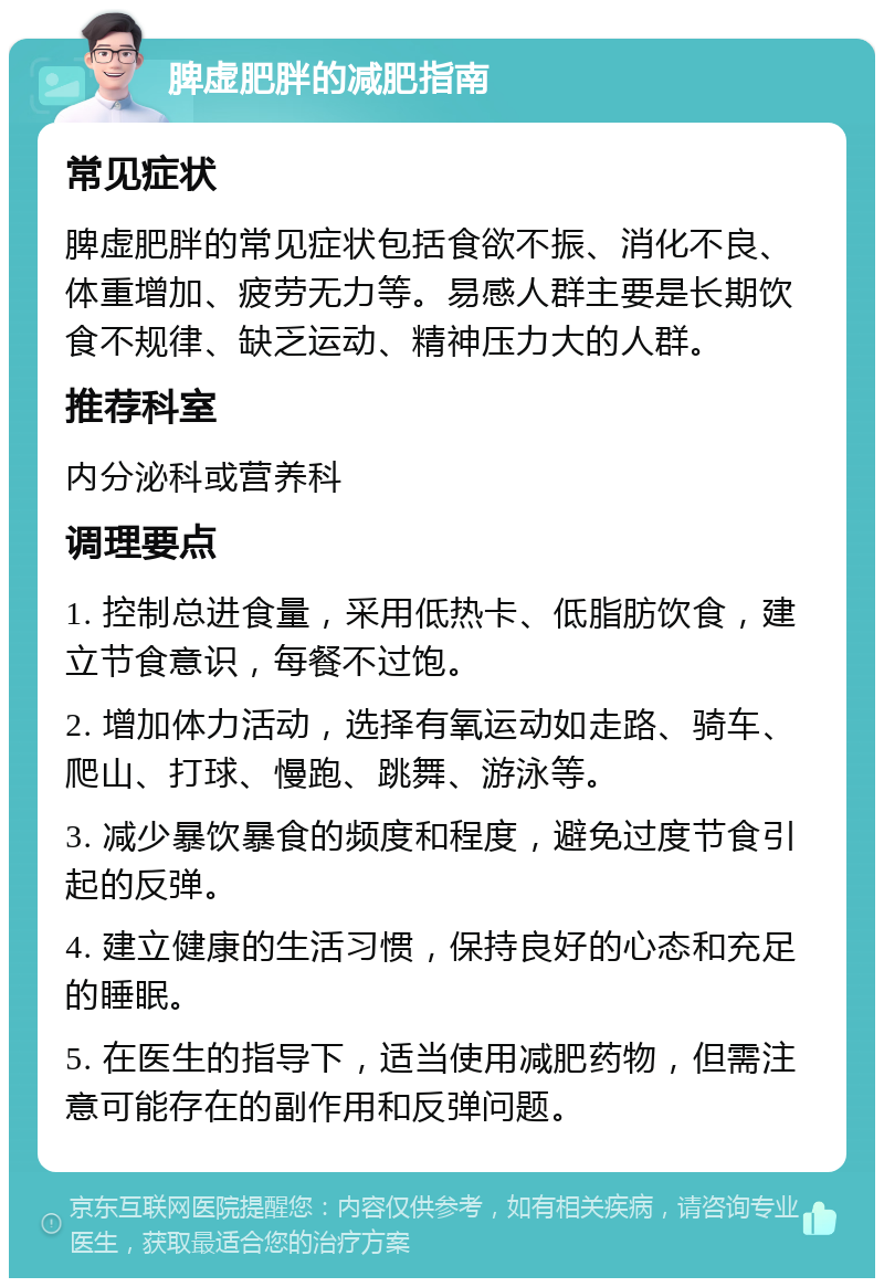 脾虚肥胖的减肥指南 常见症状 脾虚肥胖的常见症状包括食欲不振、消化不良、体重增加、疲劳无力等。易感人群主要是长期饮食不规律、缺乏运动、精神压力大的人群。 推荐科室 内分泌科或营养科 调理要点 1. 控制总进食量，采用低热卡、低脂肪饮食，建立节食意识，每餐不过饱。 2. 增加体力活动，选择有氧运动如走路、骑车、爬山、打球、慢跑、跳舞、游泳等。 3. 减少暴饮暴食的频度和程度，避免过度节食引起的反弹。 4. 建立健康的生活习惯，保持良好的心态和充足的睡眠。 5. 在医生的指导下，适当使用减肥药物，但需注意可能存在的副作用和反弹问题。