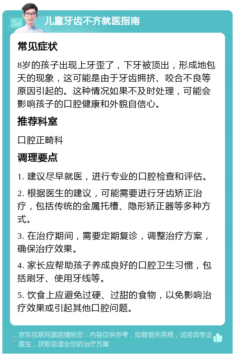 儿童牙齿不齐就医指南 常见症状 8岁的孩子出现上牙歪了，下牙被顶出，形成地包天的现象，这可能是由于牙齿拥挤、咬合不良等原因引起的。这种情况如果不及时处理，可能会影响孩子的口腔健康和外貌自信心。 推荐科室 口腔正畸科 调理要点 1. 建议尽早就医，进行专业的口腔检查和评估。 2. 根据医生的建议，可能需要进行牙齿矫正治疗，包括传统的金属托槽、隐形矫正器等多种方式。 3. 在治疗期间，需要定期复诊，调整治疗方案，确保治疗效果。 4. 家长应帮助孩子养成良好的口腔卫生习惯，包括刷牙、使用牙线等。 5. 饮食上应避免过硬、过甜的食物，以免影响治疗效果或引起其他口腔问题。