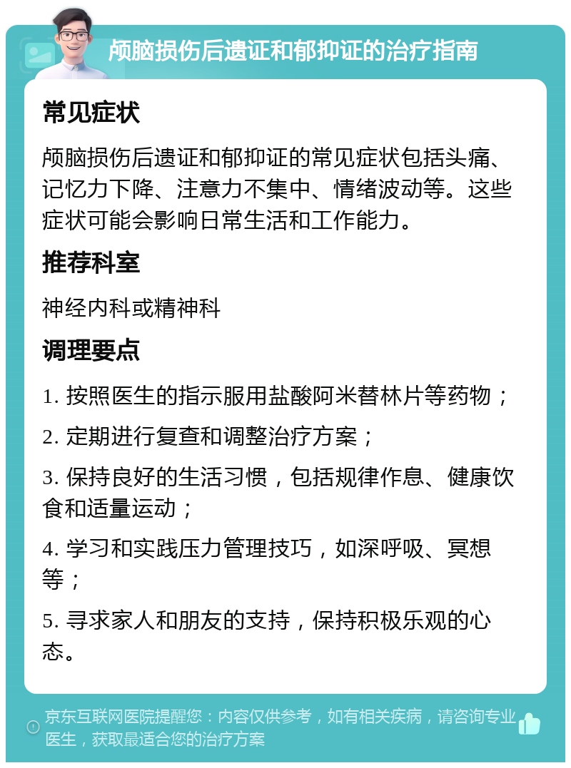 颅脑损伤后遗证和郁抑证的治疗指南 常见症状 颅脑损伤后遗证和郁抑证的常见症状包括头痛、记忆力下降、注意力不集中、情绪波动等。这些症状可能会影响日常生活和工作能力。 推荐科室 神经内科或精神科 调理要点 1. 按照医生的指示服用盐酸阿米替林片等药物； 2. 定期进行复查和调整治疗方案； 3. 保持良好的生活习惯，包括规律作息、健康饮食和适量运动； 4. 学习和实践压力管理技巧，如深呼吸、冥想等； 5. 寻求家人和朋友的支持，保持积极乐观的心态。