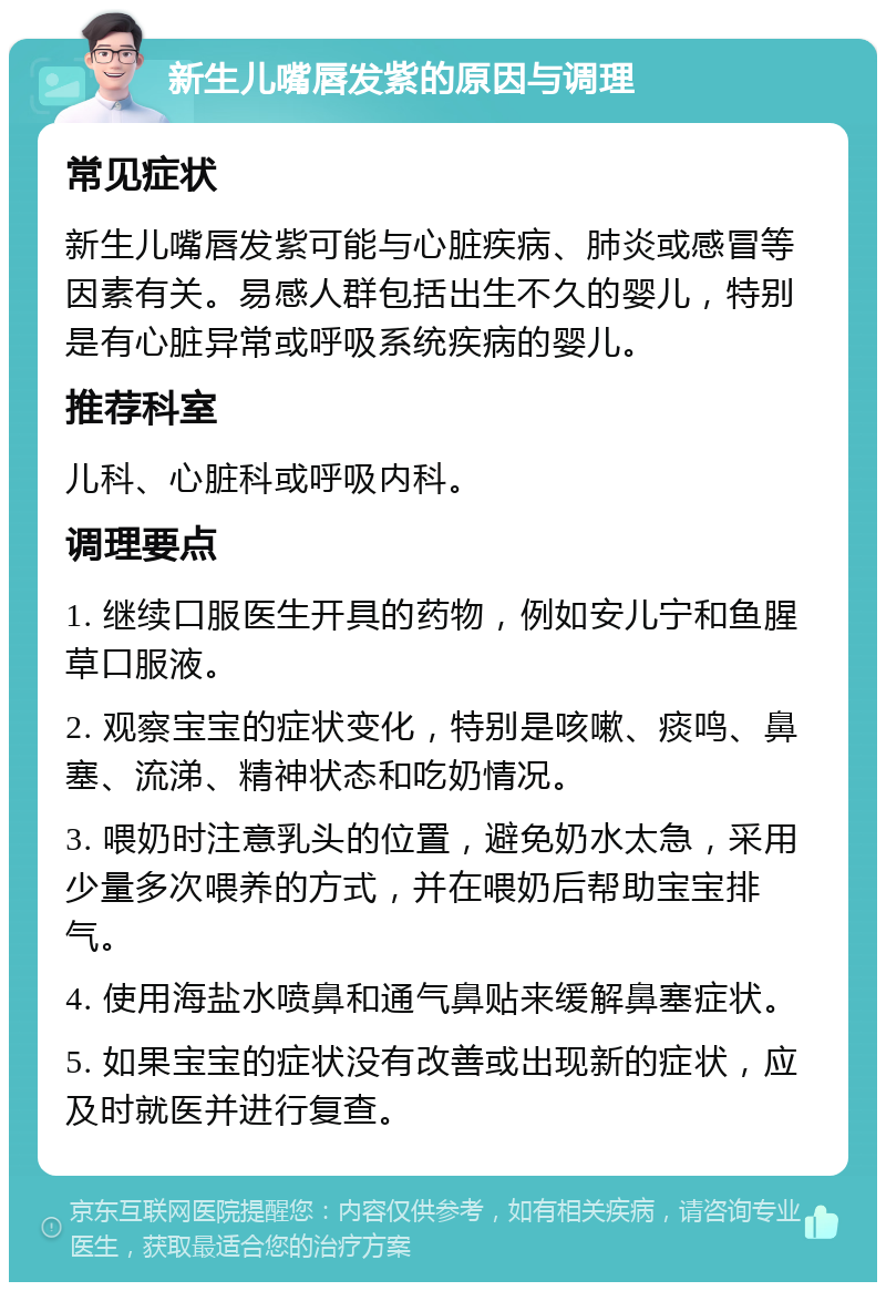 新生儿嘴唇发紫的原因与调理 常见症状 新生儿嘴唇发紫可能与心脏疾病、肺炎或感冒等因素有关。易感人群包括出生不久的婴儿，特别是有心脏异常或呼吸系统疾病的婴儿。 推荐科室 儿科、心脏科或呼吸内科。 调理要点 1. 继续口服医生开具的药物，例如安儿宁和鱼腥草口服液。 2. 观察宝宝的症状变化，特别是咳嗽、痰鸣、鼻塞、流涕、精神状态和吃奶情况。 3. 喂奶时注意乳头的位置，避免奶水太急，采用少量多次喂养的方式，并在喂奶后帮助宝宝排气。 4. 使用海盐水喷鼻和通气鼻贴来缓解鼻塞症状。 5. 如果宝宝的症状没有改善或出现新的症状，应及时就医并进行复查。