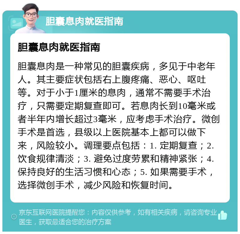 胆囊息肉就医指南 胆囊息肉就医指南 胆囊息肉是一种常见的胆囊疾病，多见于中老年人。其主要症状包括右上腹疼痛、恶心、呕吐等。对于小于1厘米的息肉，通常不需要手术治疗，只需要定期复查即可。若息肉长到10毫米或者半年内增长超过3毫米，应考虑手术治疗。微创手术是首选，县级以上医院基本上都可以做下来，风险较小。调理要点包括：1. 定期复查；2. 饮食规律清淡；3. 避免过度劳累和精神紧张；4. 保持良好的生活习惯和心态；5. 如果需要手术，选择微创手术，减少风险和恢复时间。