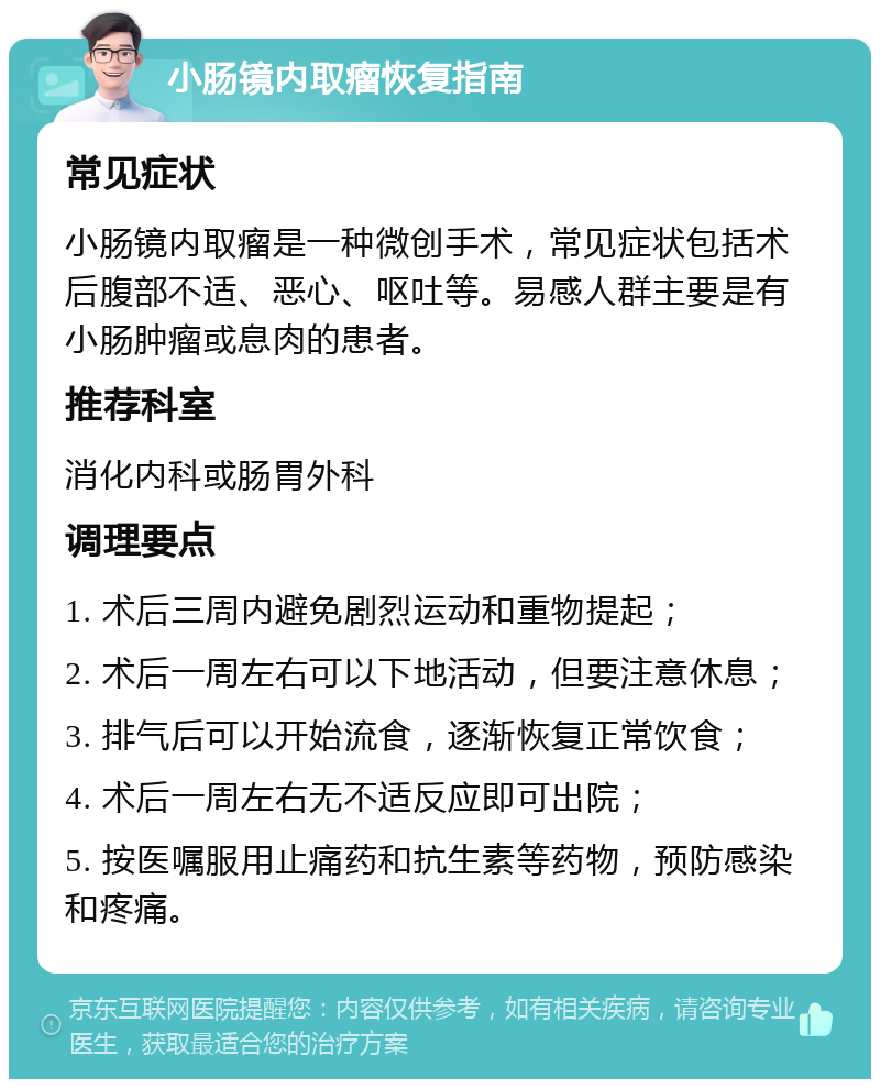 小肠镜内取瘤恢复指南 常见症状 小肠镜内取瘤是一种微创手术，常见症状包括术后腹部不适、恶心、呕吐等。易感人群主要是有小肠肿瘤或息肉的患者。 推荐科室 消化内科或肠胃外科 调理要点 1. 术后三周内避免剧烈运动和重物提起； 2. 术后一周左右可以下地活动，但要注意休息； 3. 排气后可以开始流食，逐渐恢复正常饮食； 4. 术后一周左右无不适反应即可出院； 5. 按医嘱服用止痛药和抗生素等药物，预防感染和疼痛。