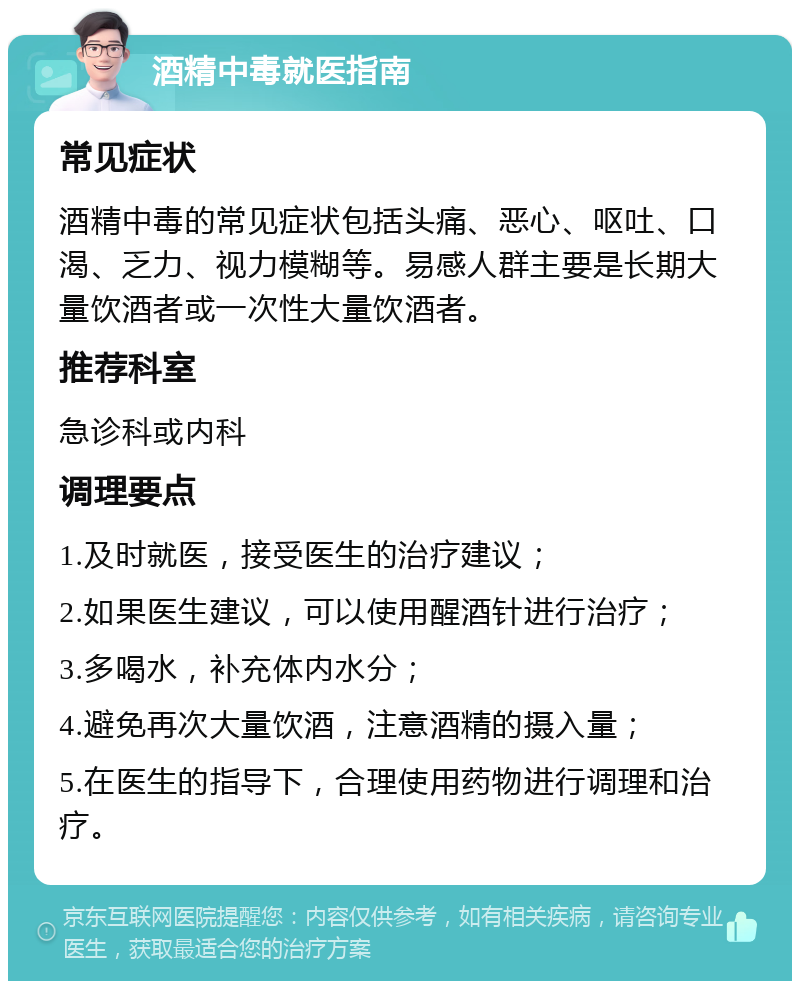 酒精中毒就医指南 常见症状 酒精中毒的常见症状包括头痛、恶心、呕吐、口渴、乏力、视力模糊等。易感人群主要是长期大量饮酒者或一次性大量饮酒者。 推荐科室 急诊科或内科 调理要点 1.及时就医，接受医生的治疗建议； 2.如果医生建议，可以使用醒酒针进行治疗； 3.多喝水，补充体内水分； 4.避免再次大量饮酒，注意酒精的摄入量； 5.在医生的指导下，合理使用药物进行调理和治疗。