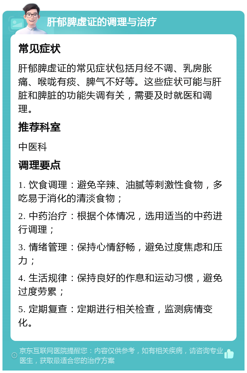 肝郁脾虚证的调理与治疗 常见症状 肝郁脾虚证的常见症状包括月经不调、乳房胀痛、喉咙有痰、脾气不好等。这些症状可能与肝脏和脾脏的功能失调有关，需要及时就医和调理。 推荐科室 中医科 调理要点 1. 饮食调理：避免辛辣、油腻等刺激性食物，多吃易于消化的清淡食物； 2. 中药治疗：根据个体情况，选用适当的中药进行调理； 3. 情绪管理：保持心情舒畅，避免过度焦虑和压力； 4. 生活规律：保持良好的作息和运动习惯，避免过度劳累； 5. 定期复查：定期进行相关检查，监测病情变化。