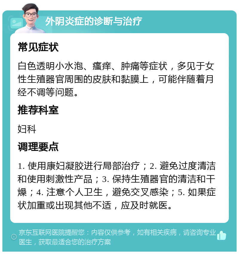 外阴炎症的诊断与治疗 常见症状 白色透明小水泡、瘙痒、肿痛等症状，多见于女性生殖器官周围的皮肤和黏膜上，可能伴随着月经不调等问题。 推荐科室 妇科 调理要点 1. 使用康妇凝胶进行局部治疗；2. 避免过度清洁和使用刺激性产品；3. 保持生殖器官的清洁和干燥；4. 注意个人卫生，避免交叉感染；5. 如果症状加重或出现其他不适，应及时就医。