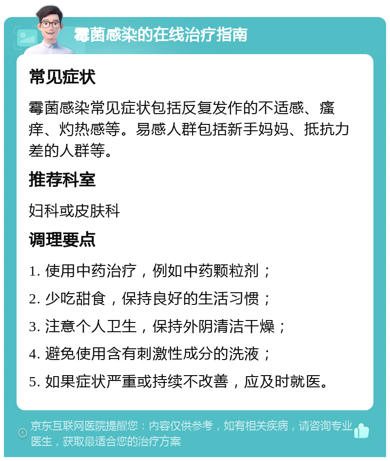 霉菌感染的在线治疗指南 常见症状 霉菌感染常见症状包括反复发作的不适感、瘙痒、灼热感等。易感人群包括新手妈妈、抵抗力差的人群等。 推荐科室 妇科或皮肤科 调理要点 1. 使用中药治疗，例如中药颗粒剂； 2. 少吃甜食，保持良好的生活习惯； 3. 注意个人卫生，保持外阴清洁干燥； 4. 避免使用含有刺激性成分的洗液； 5. 如果症状严重或持续不改善，应及时就医。