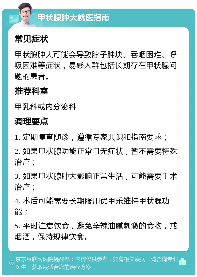 甲状腺肿大就医指南 常见症状 甲状腺肿大可能会导致脖子肿块、吞咽困难、呼吸困难等症状，易感人群包括长期存在甲状腺问题的患者。 推荐科室 甲乳科或内分泌科 调理要点 1. 定期复查随诊，遵循专家共识和指南要求； 2. 如果甲状腺功能正常且无症状，暂不需要特殊治疗； 3. 如果甲状腺肿大影响正常生活，可能需要手术治疗； 4. 术后可能需要长期服用优甲乐维持甲状腺功能； 5. 平时注意饮食，避免辛辣油腻刺激的食物，戒烟酒，保持规律饮食。