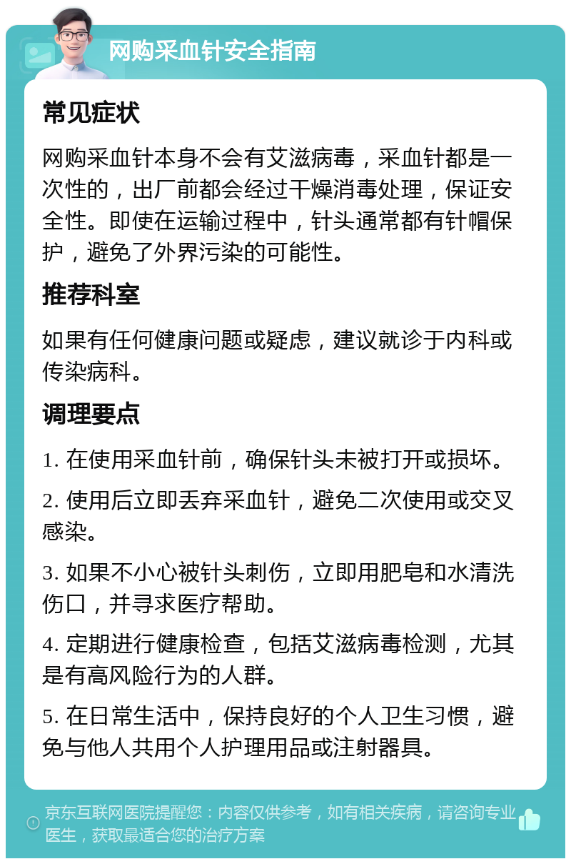 网购采血针安全指南 常见症状 网购采血针本身不会有艾滋病毒，采血针都是一次性的，出厂前都会经过干燥消毒处理，保证安全性。即使在运输过程中，针头通常都有针帽保护，避免了外界污染的可能性。 推荐科室 如果有任何健康问题或疑虑，建议就诊于内科或传染病科。 调理要点 1. 在使用采血针前，确保针头未被打开或损坏。 2. 使用后立即丢弃采血针，避免二次使用或交叉感染。 3. 如果不小心被针头刺伤，立即用肥皂和水清洗伤口，并寻求医疗帮助。 4. 定期进行健康检查，包括艾滋病毒检测，尤其是有高风险行为的人群。 5. 在日常生活中，保持良好的个人卫生习惯，避免与他人共用个人护理用品或注射器具。