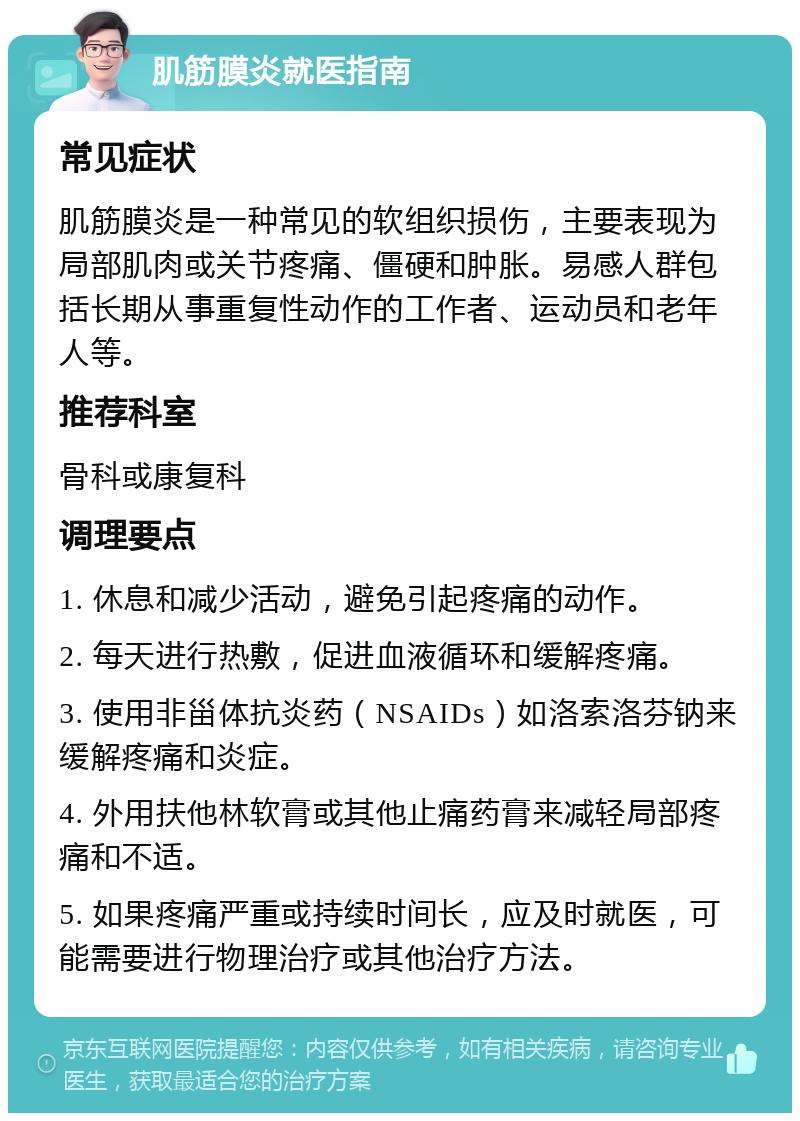 肌筋膜炎就医指南 常见症状 肌筋膜炎是一种常见的软组织损伤，主要表现为局部肌肉或关节疼痛、僵硬和肿胀。易感人群包括长期从事重复性动作的工作者、运动员和老年人等。 推荐科室 骨科或康复科 调理要点 1. 休息和减少活动，避免引起疼痛的动作。 2. 每天进行热敷，促进血液循环和缓解疼痛。 3. 使用非甾体抗炎药（NSAIDs）如洛索洛芬钠来缓解疼痛和炎症。 4. 外用扶他林软膏或其他止痛药膏来减轻局部疼痛和不适。 5. 如果疼痛严重或持续时间长，应及时就医，可能需要进行物理治疗或其他治疗方法。