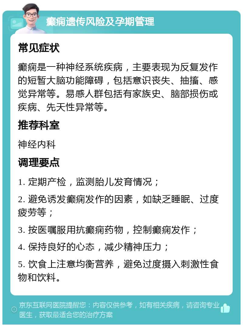 癫痫遗传风险及孕期管理 常见症状 癫痫是一种神经系统疾病，主要表现为反复发作的短暂大脑功能障碍，包括意识丧失、抽搐、感觉异常等。易感人群包括有家族史、脑部损伤或疾病、先天性异常等。 推荐科室 神经内科 调理要点 1. 定期产检，监测胎儿发育情况； 2. 避免诱发癫痫发作的因素，如缺乏睡眠、过度疲劳等； 3. 按医嘱服用抗癫痫药物，控制癫痫发作； 4. 保持良好的心态，减少精神压力； 5. 饮食上注意均衡营养，避免过度摄入刺激性食物和饮料。