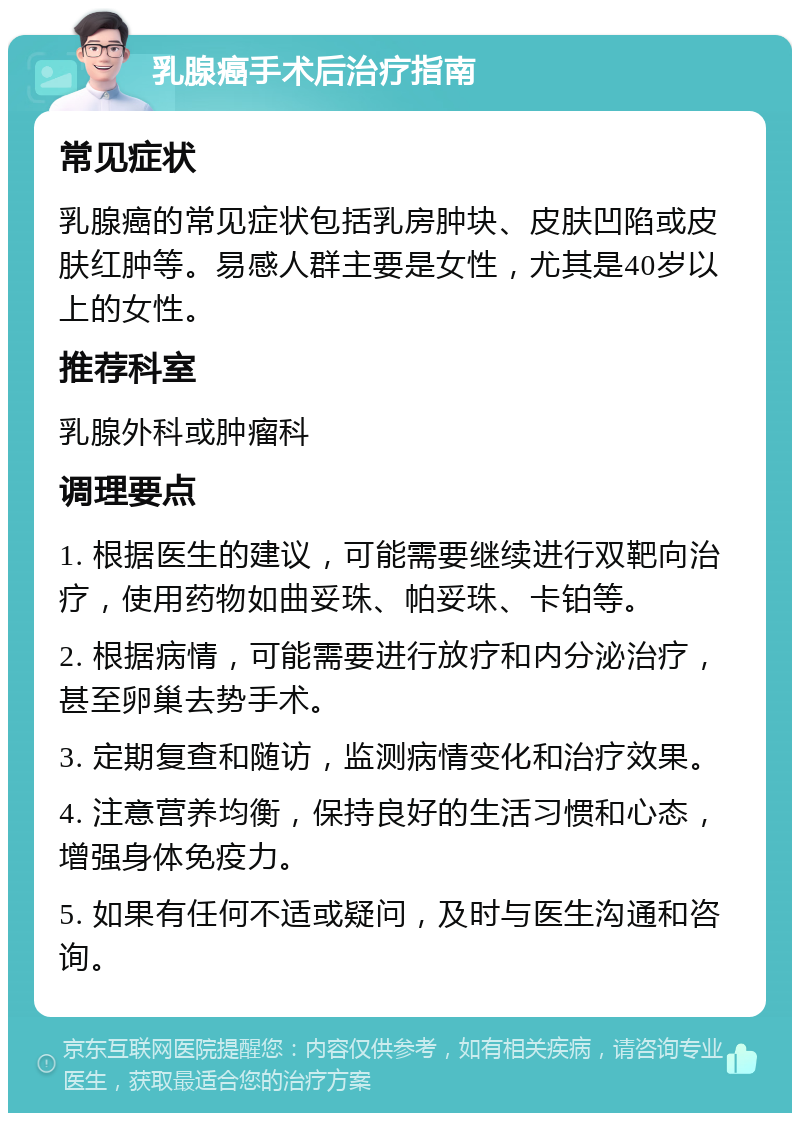 乳腺癌手术后治疗指南 常见症状 乳腺癌的常见症状包括乳房肿块、皮肤凹陷或皮肤红肿等。易感人群主要是女性，尤其是40岁以上的女性。 推荐科室 乳腺外科或肿瘤科 调理要点 1. 根据医生的建议，可能需要继续进行双靶向治疗，使用药物如曲妥珠、帕妥珠、卡铂等。 2. 根据病情，可能需要进行放疗和内分泌治疗，甚至卵巢去势手术。 3. 定期复查和随访，监测病情变化和治疗效果。 4. 注意营养均衡，保持良好的生活习惯和心态，增强身体免疫力。 5. 如果有任何不适或疑问，及时与医生沟通和咨询。