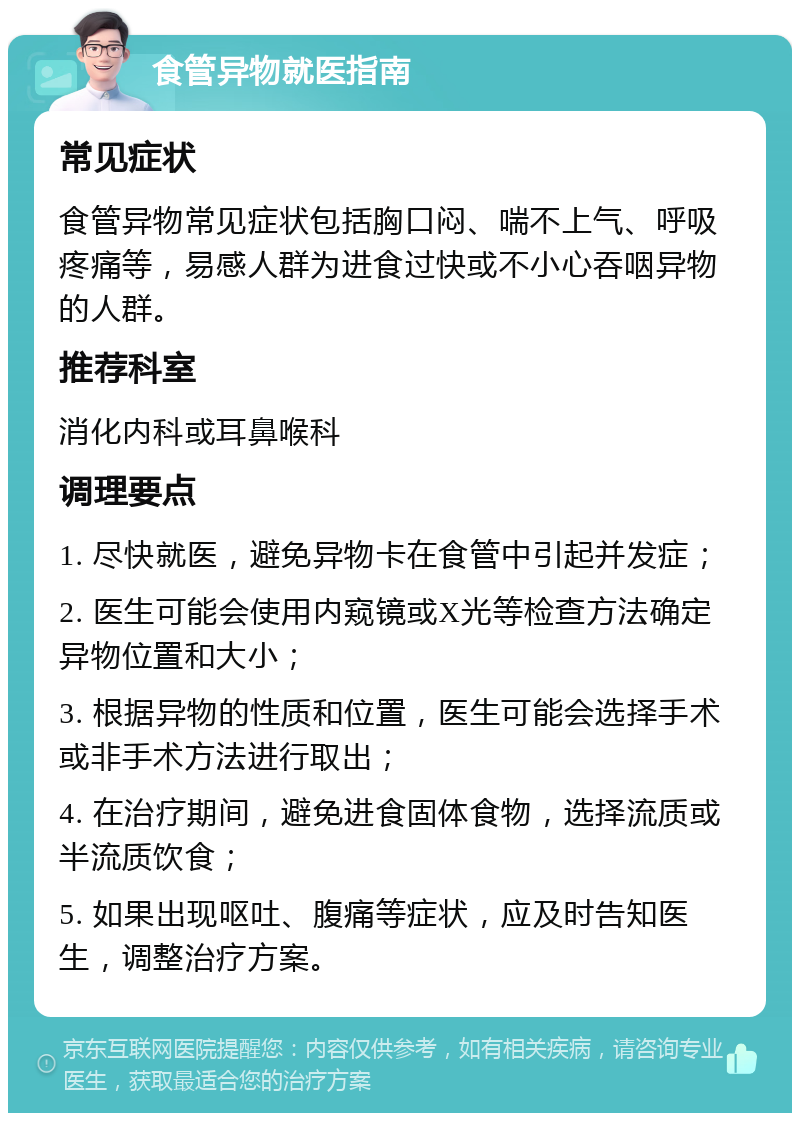 食管异物就医指南 常见症状 食管异物常见症状包括胸口闷、喘不上气、呼吸疼痛等，易感人群为进食过快或不小心吞咽异物的人群。 推荐科室 消化内科或耳鼻喉科 调理要点 1. 尽快就医，避免异物卡在食管中引起并发症； 2. 医生可能会使用内窥镜或X光等检查方法确定异物位置和大小； 3. 根据异物的性质和位置，医生可能会选择手术或非手术方法进行取出； 4. 在治疗期间，避免进食固体食物，选择流质或半流质饮食； 5. 如果出现呕吐、腹痛等症状，应及时告知医生，调整治疗方案。