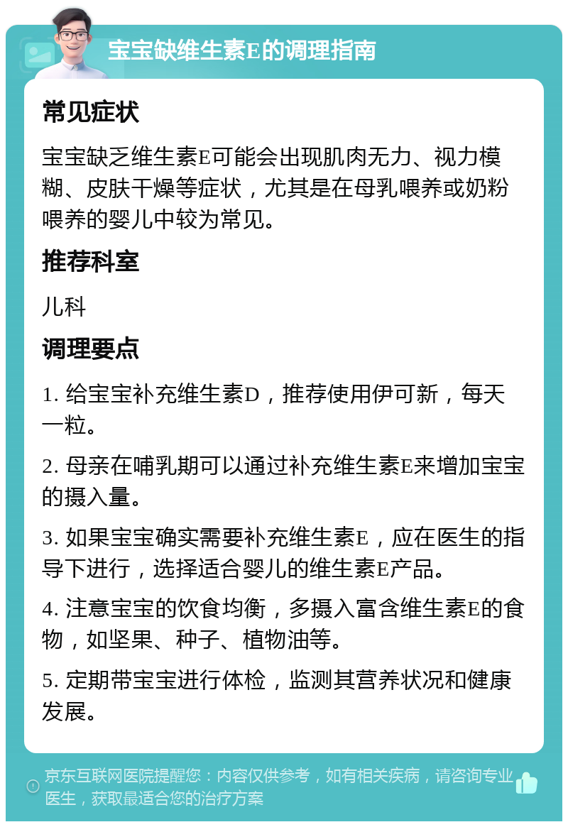 宝宝缺维生素E的调理指南 常见症状 宝宝缺乏维生素E可能会出现肌肉无力、视力模糊、皮肤干燥等症状，尤其是在母乳喂养或奶粉喂养的婴儿中较为常见。 推荐科室 儿科 调理要点 1. 给宝宝补充维生素D，推荐使用伊可新，每天一粒。 2. 母亲在哺乳期可以通过补充维生素E来增加宝宝的摄入量。 3. 如果宝宝确实需要补充维生素E，应在医生的指导下进行，选择适合婴儿的维生素E产品。 4. 注意宝宝的饮食均衡，多摄入富含维生素E的食物，如坚果、种子、植物油等。 5. 定期带宝宝进行体检，监测其营养状况和健康发展。