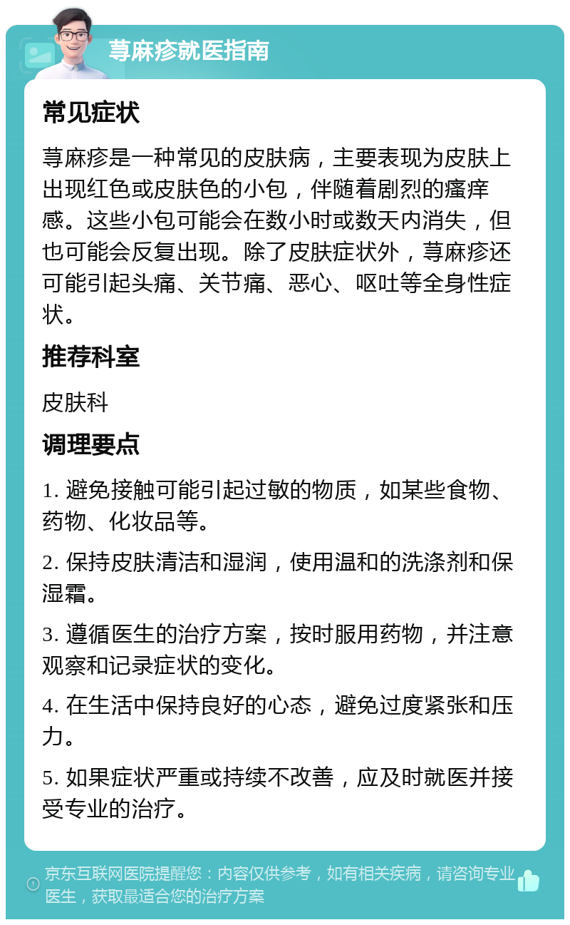 荨麻疹就医指南 常见症状 荨麻疹是一种常见的皮肤病，主要表现为皮肤上出现红色或皮肤色的小包，伴随着剧烈的瘙痒感。这些小包可能会在数小时或数天内消失，但也可能会反复出现。除了皮肤症状外，荨麻疹还可能引起头痛、关节痛、恶心、呕吐等全身性症状。 推荐科室 皮肤科 调理要点 1. 避免接触可能引起过敏的物质，如某些食物、药物、化妆品等。 2. 保持皮肤清洁和湿润，使用温和的洗涤剂和保湿霜。 3. 遵循医生的治疗方案，按时服用药物，并注意观察和记录症状的变化。 4. 在生活中保持良好的心态，避免过度紧张和压力。 5. 如果症状严重或持续不改善，应及时就医并接受专业的治疗。