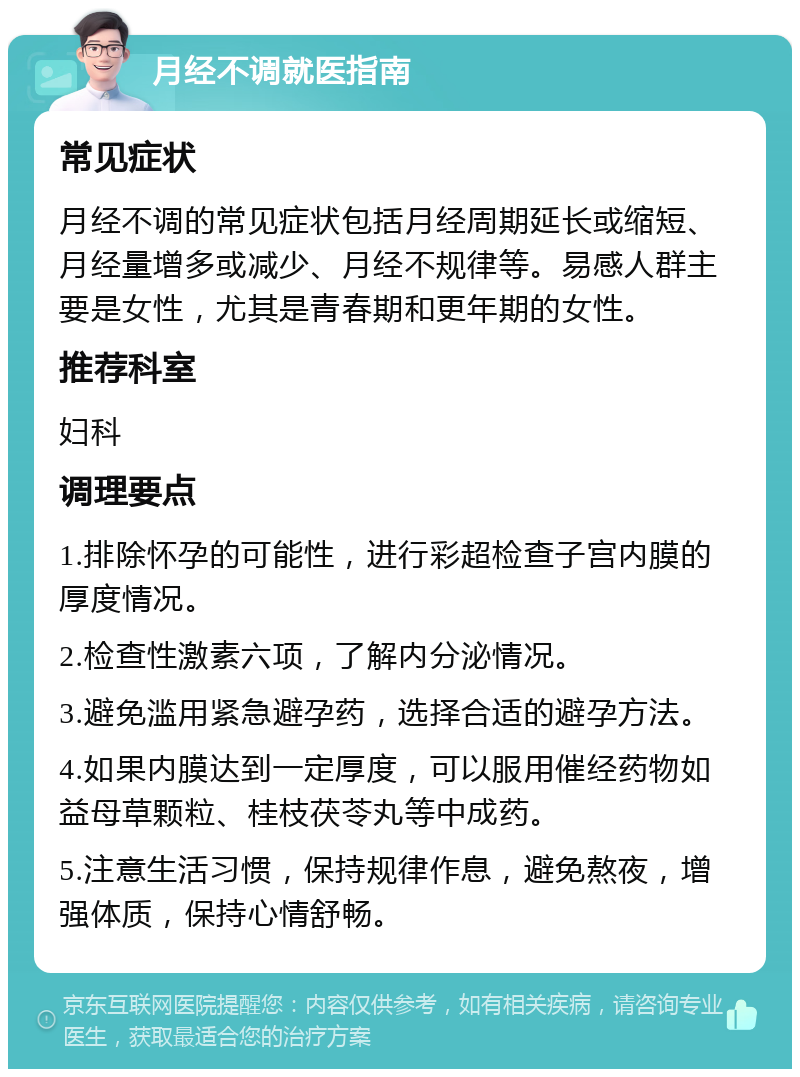 月经不调就医指南 常见症状 月经不调的常见症状包括月经周期延长或缩短、月经量增多或减少、月经不规律等。易感人群主要是女性，尤其是青春期和更年期的女性。 推荐科室 妇科 调理要点 1.排除怀孕的可能性，进行彩超检查子宫内膜的厚度情况。 2.检查性激素六项，了解内分泌情况。 3.避免滥用紧急避孕药，选择合适的避孕方法。 4.如果内膜达到一定厚度，可以服用催经药物如益母草颗粒、桂枝茯苓丸等中成药。 5.注意生活习惯，保持规律作息，避免熬夜，增强体质，保持心情舒畅。