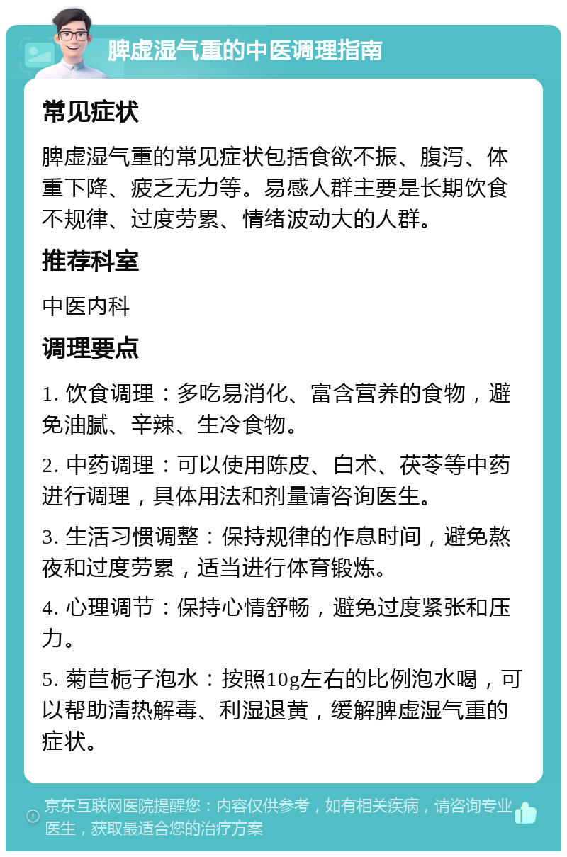 脾虚湿气重的中医调理指南 常见症状 脾虚湿气重的常见症状包括食欲不振、腹泻、体重下降、疲乏无力等。易感人群主要是长期饮食不规律、过度劳累、情绪波动大的人群。 推荐科室 中医内科 调理要点 1. 饮食调理：多吃易消化、富含营养的食物，避免油腻、辛辣、生冷食物。 2. 中药调理：可以使用陈皮、白术、茯苓等中药进行调理，具体用法和剂量请咨询医生。 3. 生活习惯调整：保持规律的作息时间，避免熬夜和过度劳累，适当进行体育锻炼。 4. 心理调节：保持心情舒畅，避免过度紧张和压力。 5. 菊苣栀子泡水：按照10g左右的比例泡水喝，可以帮助清热解毒、利湿退黄，缓解脾虚湿气重的症状。