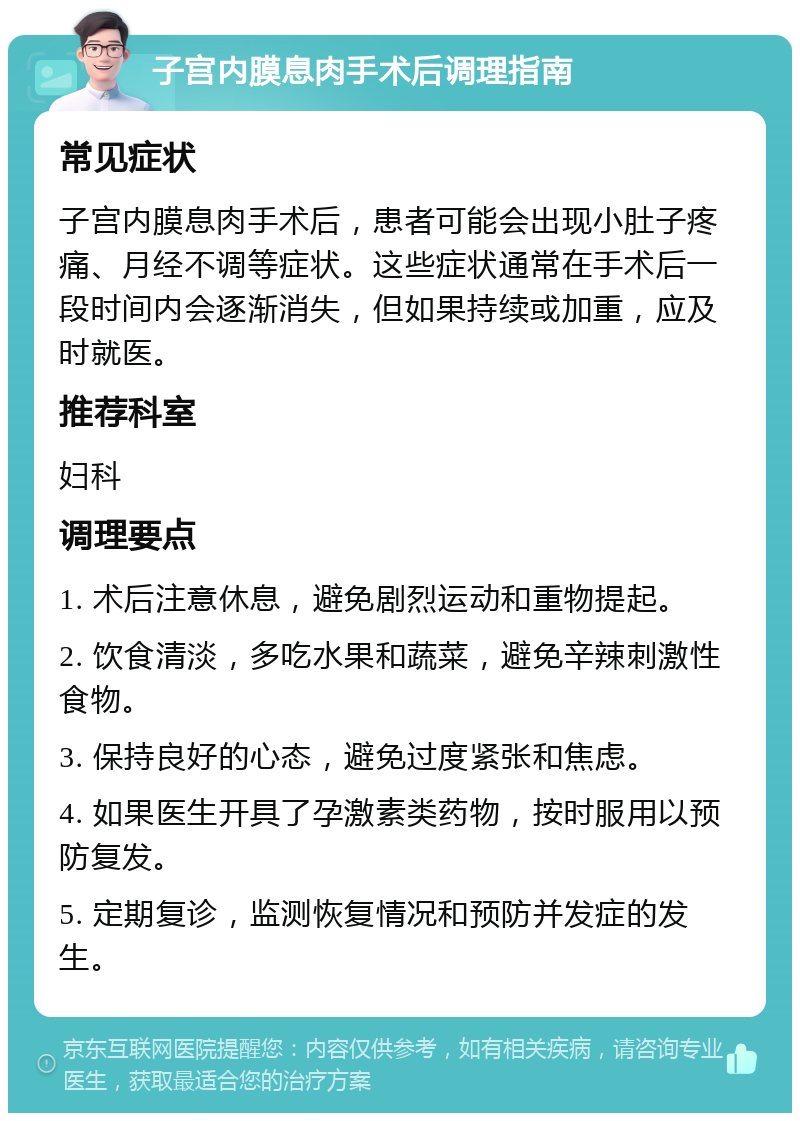 子宫内膜息肉手术后调理指南 常见症状 子宫内膜息肉手术后，患者可能会出现小肚子疼痛、月经不调等症状。这些症状通常在手术后一段时间内会逐渐消失，但如果持续或加重，应及时就医。 推荐科室 妇科 调理要点 1. 术后注意休息，避免剧烈运动和重物提起。 2. 饮食清淡，多吃水果和蔬菜，避免辛辣刺激性食物。 3. 保持良好的心态，避免过度紧张和焦虑。 4. 如果医生开具了孕激素类药物，按时服用以预防复发。 5. 定期复诊，监测恢复情况和预防并发症的发生。