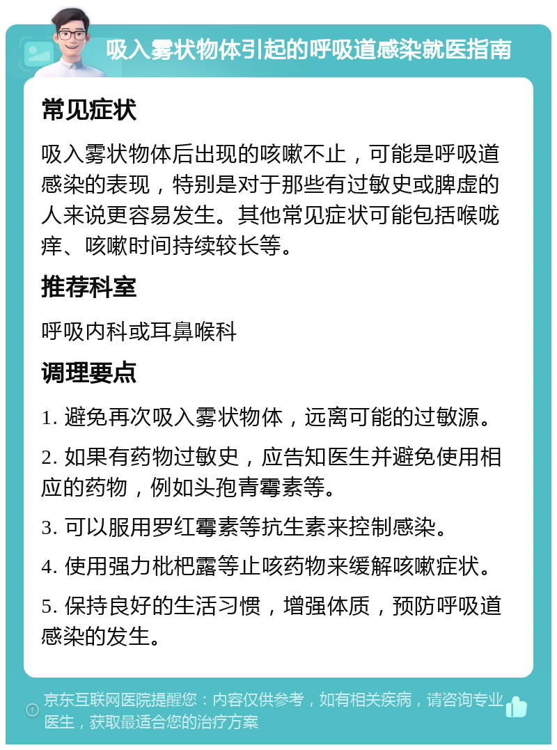 吸入雾状物体引起的呼吸道感染就医指南 常见症状 吸入雾状物体后出现的咳嗽不止，可能是呼吸道感染的表现，特别是对于那些有过敏史或脾虚的人来说更容易发生。其他常见症状可能包括喉咙痒、咳嗽时间持续较长等。 推荐科室 呼吸内科或耳鼻喉科 调理要点 1. 避免再次吸入雾状物体，远离可能的过敏源。 2. 如果有药物过敏史，应告知医生并避免使用相应的药物，例如头孢青霉素等。 3. 可以服用罗红霉素等抗生素来控制感染。 4. 使用强力枇杷露等止咳药物来缓解咳嗽症状。 5. 保持良好的生活习惯，增强体质，预防呼吸道感染的发生。