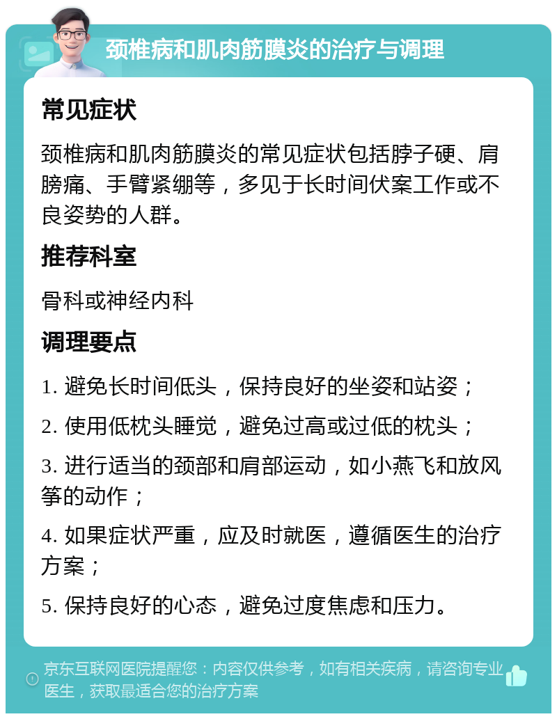 颈椎病和肌肉筋膜炎的治疗与调理 常见症状 颈椎病和肌肉筋膜炎的常见症状包括脖子硬、肩膀痛、手臂紧绷等，多见于长时间伏案工作或不良姿势的人群。 推荐科室 骨科或神经内科 调理要点 1. 避免长时间低头，保持良好的坐姿和站姿； 2. 使用低枕头睡觉，避免过高或过低的枕头； 3. 进行适当的颈部和肩部运动，如小燕飞和放风筝的动作； 4. 如果症状严重，应及时就医，遵循医生的治疗方案； 5. 保持良好的心态，避免过度焦虑和压力。