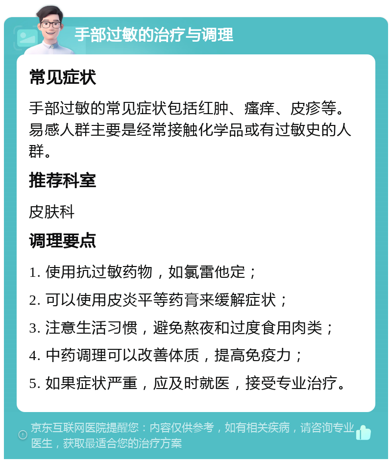 手部过敏的治疗与调理 常见症状 手部过敏的常见症状包括红肿、瘙痒、皮疹等。易感人群主要是经常接触化学品或有过敏史的人群。 推荐科室 皮肤科 调理要点 1. 使用抗过敏药物，如氯雷他定； 2. 可以使用皮炎平等药膏来缓解症状； 3. 注意生活习惯，避免熬夜和过度食用肉类； 4. 中药调理可以改善体质，提高免疫力； 5. 如果症状严重，应及时就医，接受专业治疗。