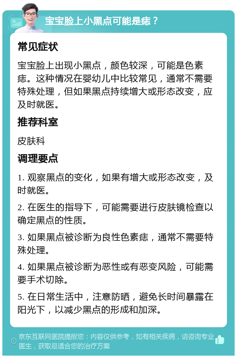 宝宝脸上小黑点可能是痣？ 常见症状 宝宝脸上出现小黑点，颜色较深，可能是色素痣。这种情况在婴幼儿中比较常见，通常不需要特殊处理，但如果黑点持续增大或形态改变，应及时就医。 推荐科室 皮肤科 调理要点 1. 观察黑点的变化，如果有增大或形态改变，及时就医。 2. 在医生的指导下，可能需要进行皮肤镜检查以确定黑点的性质。 3. 如果黑点被诊断为良性色素痣，通常不需要特殊处理。 4. 如果黑点被诊断为恶性或有恶变风险，可能需要手术切除。 5. 在日常生活中，注意防晒，避免长时间暴露在阳光下，以减少黑点的形成和加深。