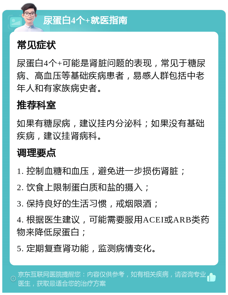 尿蛋白4个+就医指南 常见症状 尿蛋白4个+可能是肾脏问题的表现，常见于糖尿病、高血压等基础疾病患者，易感人群包括中老年人和有家族病史者。 推荐科室 如果有糖尿病，建议挂内分泌科；如果没有基础疾病，建议挂肾病科。 调理要点 1. 控制血糖和血压，避免进一步损伤肾脏； 2. 饮食上限制蛋白质和盐的摄入； 3. 保持良好的生活习惯，戒烟限酒； 4. 根据医生建议，可能需要服用ACEI或ARB类药物来降低尿蛋白； 5. 定期复查肾功能，监测病情变化。