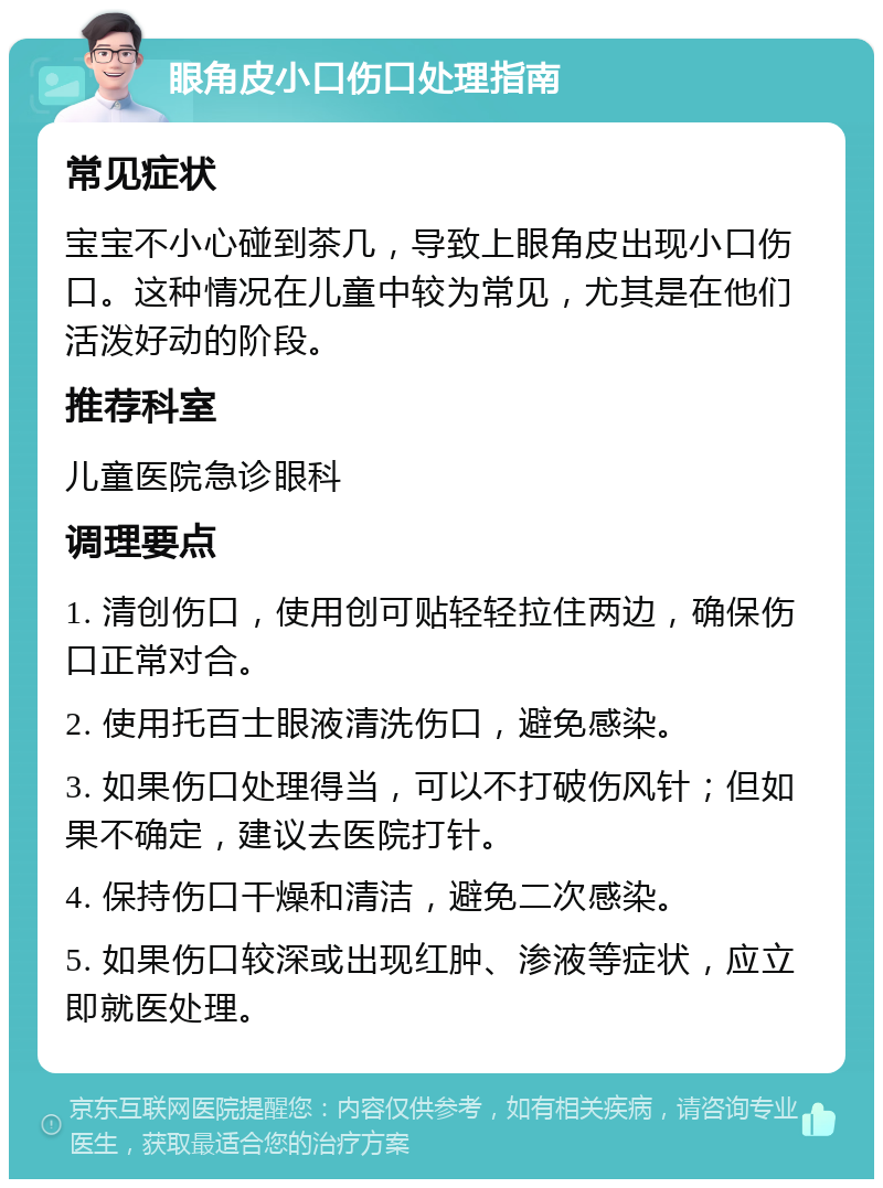 眼角皮小口伤口处理指南 常见症状 宝宝不小心碰到茶几，导致上眼角皮出现小口伤口。这种情况在儿童中较为常见，尤其是在他们活泼好动的阶段。 推荐科室 儿童医院急诊眼科 调理要点 1. 清创伤口，使用创可贴轻轻拉住两边，确保伤口正常对合。 2. 使用托百士眼液清洗伤口，避免感染。 3. 如果伤口处理得当，可以不打破伤风针；但如果不确定，建议去医院打针。 4. 保持伤口干燥和清洁，避免二次感染。 5. 如果伤口较深或出现红肿、渗液等症状，应立即就医处理。