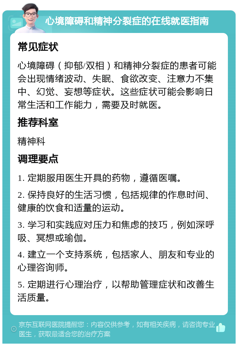 心境障碍和精神分裂症的在线就医指南 常见症状 心境障碍（抑郁/双相）和精神分裂症的患者可能会出现情绪波动、失眠、食欲改变、注意力不集中、幻觉、妄想等症状。这些症状可能会影响日常生活和工作能力，需要及时就医。 推荐科室 精神科 调理要点 1. 定期服用医生开具的药物，遵循医嘱。 2. 保持良好的生活习惯，包括规律的作息时间、健康的饮食和适量的运动。 3. 学习和实践应对压力和焦虑的技巧，例如深呼吸、冥想或瑜伽。 4. 建立一个支持系统，包括家人、朋友和专业的心理咨询师。 5. 定期进行心理治疗，以帮助管理症状和改善生活质量。