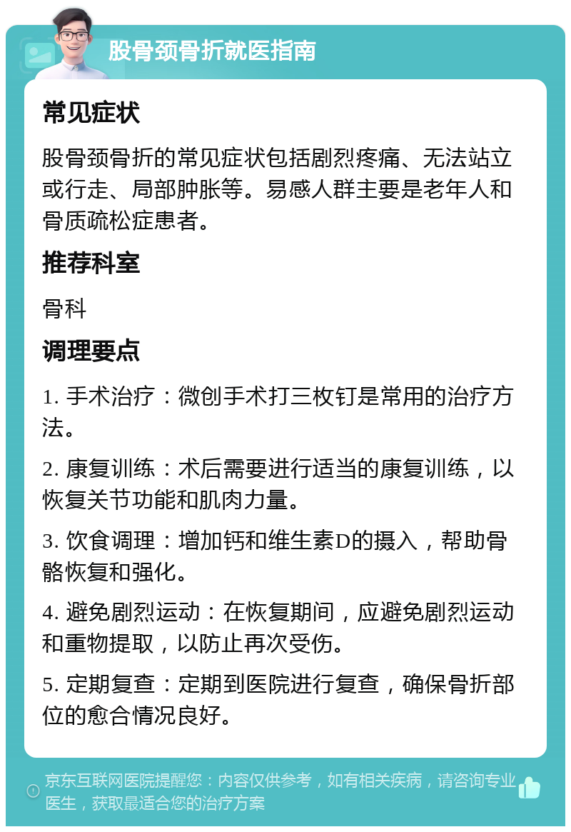 股骨颈骨折就医指南 常见症状 股骨颈骨折的常见症状包括剧烈疼痛、无法站立或行走、局部肿胀等。易感人群主要是老年人和骨质疏松症患者。 推荐科室 骨科 调理要点 1. 手术治疗：微创手术打三枚钉是常用的治疗方法。 2. 康复训练：术后需要进行适当的康复训练，以恢复关节功能和肌肉力量。 3. 饮食调理：增加钙和维生素D的摄入，帮助骨骼恢复和强化。 4. 避免剧烈运动：在恢复期间，应避免剧烈运动和重物提取，以防止再次受伤。 5. 定期复查：定期到医院进行复查，确保骨折部位的愈合情况良好。