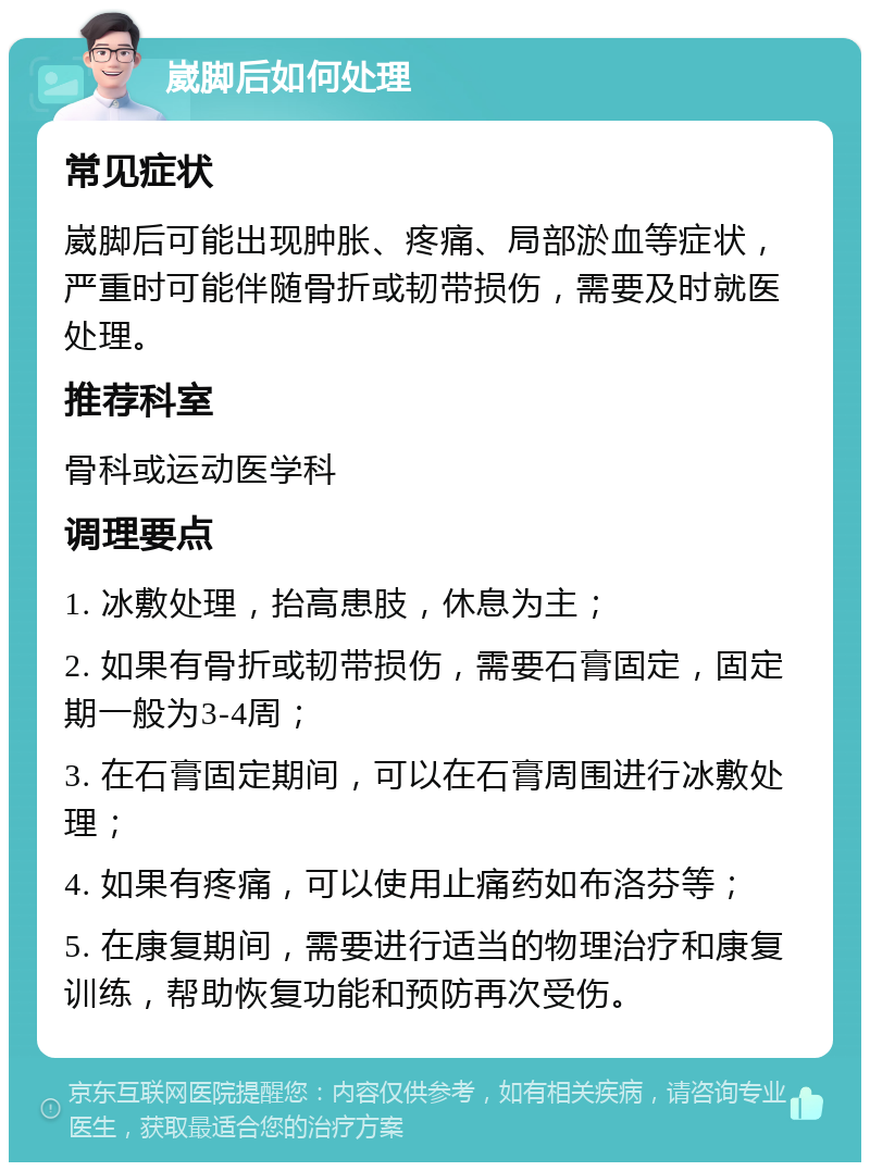 崴脚后如何处理 常见症状 崴脚后可能出现肿胀、疼痛、局部淤血等症状，严重时可能伴随骨折或韧带损伤，需要及时就医处理。 推荐科室 骨科或运动医学科 调理要点 1. 冰敷处理，抬高患肢，休息为主； 2. 如果有骨折或韧带损伤，需要石膏固定，固定期一般为3-4周； 3. 在石膏固定期间，可以在石膏周围进行冰敷处理； 4. 如果有疼痛，可以使用止痛药如布洛芬等； 5. 在康复期间，需要进行适当的物理治疗和康复训练，帮助恢复功能和预防再次受伤。