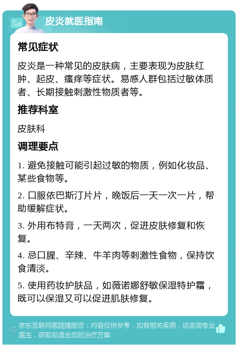 皮炎就医指南 常见症状 皮炎是一种常见的皮肤病，主要表现为皮肤红肿、起皮、瘙痒等症状。易感人群包括过敏体质者、长期接触刺激性物质者等。 推荐科室 皮肤科 调理要点 1. 避免接触可能引起过敏的物质，例如化妆品、某些食物等。 2. 口服依巴斯汀片片，晚饭后一天一次一片，帮助缓解症状。 3. 外用布特膏，一天两次，促进皮肤修复和恢复。 4. 忌口腥、辛辣、牛羊肉等刺激性食物，保持饮食清淡。 5. 使用药妆护肤品，如薇诺娜舒敏保湿特护霜，既可以保湿又可以促进肌肤修复。