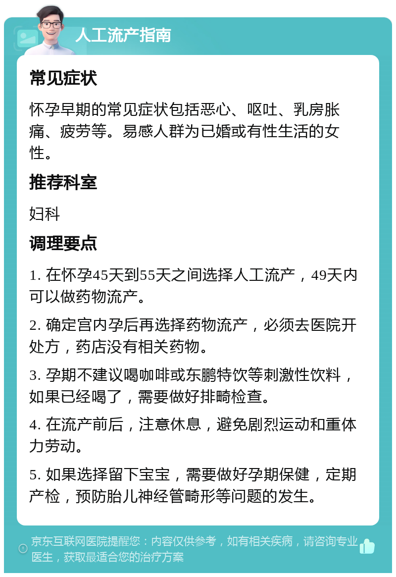 人工流产指南 常见症状 怀孕早期的常见症状包括恶心、呕吐、乳房胀痛、疲劳等。易感人群为已婚或有性生活的女性。 推荐科室 妇科 调理要点 1. 在怀孕45天到55天之间选择人工流产，49天内可以做药物流产。 2. 确定宫内孕后再选择药物流产，必须去医院开处方，药店没有相关药物。 3. 孕期不建议喝咖啡或东鹏特饮等刺激性饮料，如果已经喝了，需要做好排畸检查。 4. 在流产前后，注意休息，避免剧烈运动和重体力劳动。 5. 如果选择留下宝宝，需要做好孕期保健，定期产检，预防胎儿神经管畸形等问题的发生。