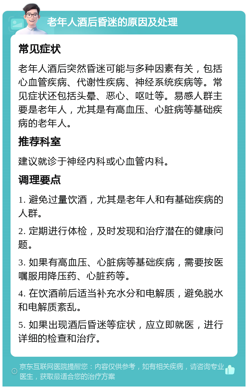 老年人酒后昏迷的原因及处理 常见症状 老年人酒后突然昏迷可能与多种因素有关，包括心血管疾病、代谢性疾病、神经系统疾病等。常见症状还包括头晕、恶心、呕吐等。易感人群主要是老年人，尤其是有高血压、心脏病等基础疾病的老年人。 推荐科室 建议就诊于神经内科或心血管内科。 调理要点 1. 避免过量饮酒，尤其是老年人和有基础疾病的人群。 2. 定期进行体检，及时发现和治疗潜在的健康问题。 3. 如果有高血压、心脏病等基础疾病，需要按医嘱服用降压药、心脏药等。 4. 在饮酒前后适当补充水分和电解质，避免脱水和电解质紊乱。 5. 如果出现酒后昏迷等症状，应立即就医，进行详细的检查和治疗。