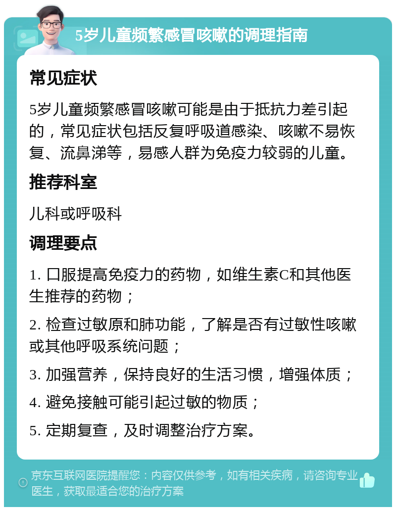 5岁儿童频繁感冒咳嗽的调理指南 常见症状 5岁儿童频繁感冒咳嗽可能是由于抵抗力差引起的，常见症状包括反复呼吸道感染、咳嗽不易恢复、流鼻涕等，易感人群为免疫力较弱的儿童。 推荐科室 儿科或呼吸科 调理要点 1. 口服提高免疫力的药物，如维生素C和其他医生推荐的药物； 2. 检查过敏原和肺功能，了解是否有过敏性咳嗽或其他呼吸系统问题； 3. 加强营养，保持良好的生活习惯，增强体质； 4. 避免接触可能引起过敏的物质； 5. 定期复查，及时调整治疗方案。