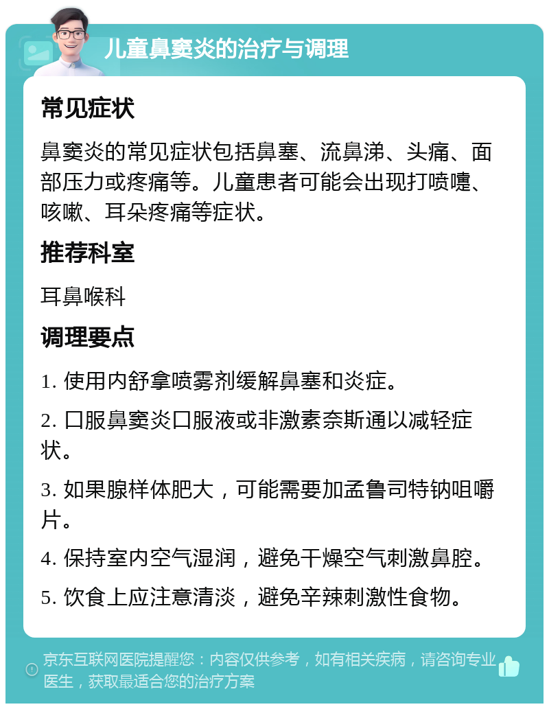 儿童鼻窦炎的治疗与调理 常见症状 鼻窦炎的常见症状包括鼻塞、流鼻涕、头痛、面部压力或疼痛等。儿童患者可能会出现打喷嚏、咳嗽、耳朵疼痛等症状。 推荐科室 耳鼻喉科 调理要点 1. 使用内舒拿喷雾剂缓解鼻塞和炎症。 2. 口服鼻窦炎口服液或非激素奈斯通以减轻症状。 3. 如果腺样体肥大，可能需要加孟鲁司特钠咀嚼片。 4. 保持室内空气湿润，避免干燥空气刺激鼻腔。 5. 饮食上应注意清淡，避免辛辣刺激性食物。