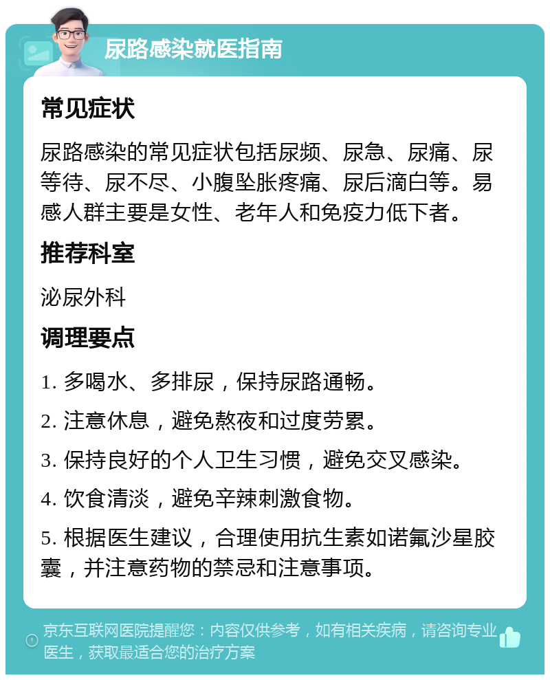 尿路感染就医指南 常见症状 尿路感染的常见症状包括尿频、尿急、尿痛、尿等待、尿不尽、小腹坠胀疼痛、尿后滴白等。易感人群主要是女性、老年人和免疫力低下者。 推荐科室 泌尿外科 调理要点 1. 多喝水、多排尿，保持尿路通畅。 2. 注意休息，避免熬夜和过度劳累。 3. 保持良好的个人卫生习惯，避免交叉感染。 4. 饮食清淡，避免辛辣刺激食物。 5. 根据医生建议，合理使用抗生素如诺氟沙星胶囊，并注意药物的禁忌和注意事项。