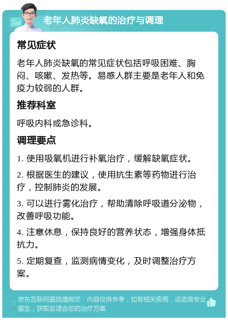 老年人肺炎缺氧的治疗与调理 常见症状 老年人肺炎缺氧的常见症状包括呼吸困难、胸闷、咳嗽、发热等。易感人群主要是老年人和免疫力较弱的人群。 推荐科室 呼吸内科或急诊科。 调理要点 1. 使用吸氧机进行补氧治疗，缓解缺氧症状。 2. 根据医生的建议，使用抗生素等药物进行治疗，控制肺炎的发展。 3. 可以进行雾化治疗，帮助清除呼吸道分泌物，改善呼吸功能。 4. 注意休息，保持良好的营养状态，增强身体抵抗力。 5. 定期复查，监测病情变化，及时调整治疗方案。