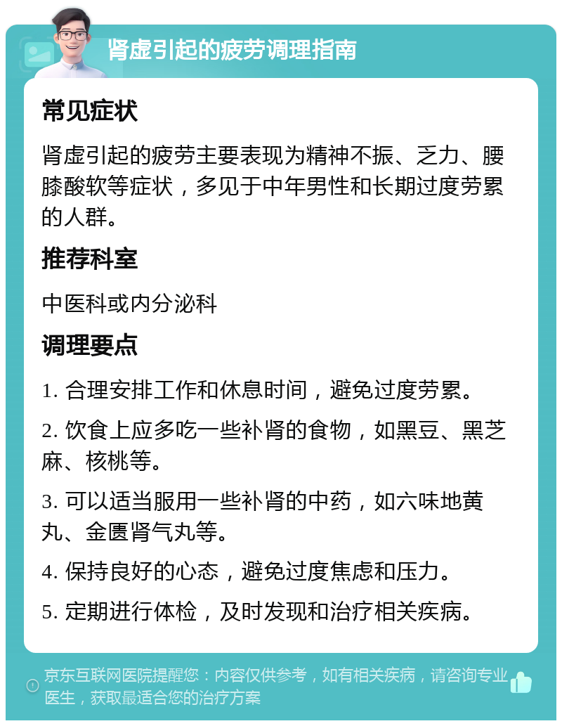 肾虚引起的疲劳调理指南 常见症状 肾虚引起的疲劳主要表现为精神不振、乏力、腰膝酸软等症状，多见于中年男性和长期过度劳累的人群。 推荐科室 中医科或内分泌科 调理要点 1. 合理安排工作和休息时间，避免过度劳累。 2. 饮食上应多吃一些补肾的食物，如黑豆、黑芝麻、核桃等。 3. 可以适当服用一些补肾的中药，如六味地黄丸、金匮肾气丸等。 4. 保持良好的心态，避免过度焦虑和压力。 5. 定期进行体检，及时发现和治疗相关疾病。