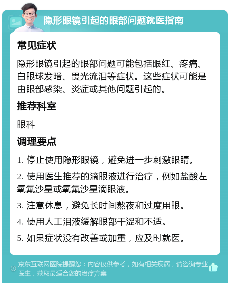 隐形眼镜引起的眼部问题就医指南 常见症状 隐形眼镜引起的眼部问题可能包括眼红、疼痛、白眼球发暗、畏光流泪等症状。这些症状可能是由眼部感染、炎症或其他问题引起的。 推荐科室 眼科 调理要点 1. 停止使用隐形眼镜，避免进一步刺激眼睛。 2. 使用医生推荐的滴眼液进行治疗，例如盐酸左氧氟沙星或氧氟沙星滴眼液。 3. 注意休息，避免长时间熬夜和过度用眼。 4. 使用人工泪液缓解眼部干涩和不适。 5. 如果症状没有改善或加重，应及时就医。