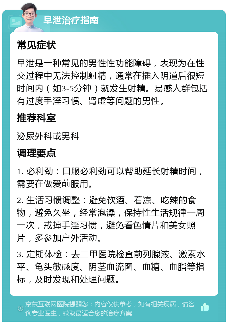 早泄治疗指南 常见症状 早泄是一种常见的男性性功能障碍，表现为在性交过程中无法控制射精，通常在插入阴道后很短时间内（如3-5分钟）就发生射精。易感人群包括有过度手淫习惯、肾虚等问题的男性。 推荐科室 泌尿外科或男科 调理要点 1. 必利劲：口服必利劲可以帮助延长射精时间，需要在做爱前服用。 2. 生活习惯调整：避免饮酒、着凉、吃辣的食物，避免久坐，经常泡澡，保持性生活规律一周一次，戒掉手淫习惯，避免看色情片和美女照片，多参加户外活动。 3. 定期体检：去三甲医院检查前列腺液、激素水平、龟头敏感度、阴茎血流图、血糖、血脂等指标，及时发现和处理问题。