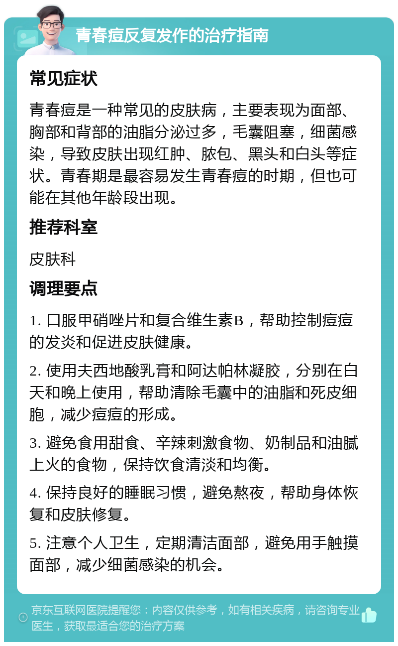 青春痘反复发作的治疗指南 常见症状 青春痘是一种常见的皮肤病，主要表现为面部、胸部和背部的油脂分泌过多，毛囊阻塞，细菌感染，导致皮肤出现红肿、脓包、黑头和白头等症状。青春期是最容易发生青春痘的时期，但也可能在其他年龄段出现。 推荐科室 皮肤科 调理要点 1. 口服甲硝唑片和复合维生素B，帮助控制痘痘的发炎和促进皮肤健康。 2. 使用夫西地酸乳膏和阿达帕林凝胶，分别在白天和晚上使用，帮助清除毛囊中的油脂和死皮细胞，减少痘痘的形成。 3. 避免食用甜食、辛辣刺激食物、奶制品和油腻上火的食物，保持饮食清淡和均衡。 4. 保持良好的睡眠习惯，避免熬夜，帮助身体恢复和皮肤修复。 5. 注意个人卫生，定期清洁面部，避免用手触摸面部，减少细菌感染的机会。