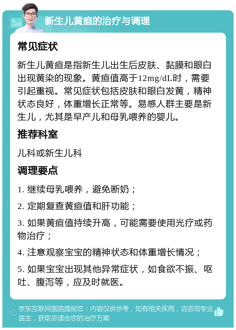 新生儿黄疸的治疗与调理 常见症状 新生儿黄疸是指新生儿出生后皮肤、黏膜和眼白出现黄染的现象。黄疸值高于12mg/dL时，需要引起重视。常见症状包括皮肤和眼白发黄，精神状态良好，体重增长正常等。易感人群主要是新生儿，尤其是早产儿和母乳喂养的婴儿。 推荐科室 儿科或新生儿科 调理要点 1. 继续母乳喂养，避免断奶； 2. 定期复查黄疸值和肝功能； 3. 如果黄疸值持续升高，可能需要使用光疗或药物治疗； 4. 注意观察宝宝的精神状态和体重增长情况； 5. 如果宝宝出现其他异常症状，如食欲不振、呕吐、腹泻等，应及时就医。