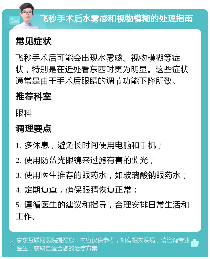 飞秒手术后水雾感和视物模糊的处理指南 常见症状 飞秒手术后可能会出现水雾感、视物模糊等症状，特别是在近处看东西时更为明显。这些症状通常是由于手术后眼睛的调节功能下降所致。 推荐科室 眼科 调理要点 1. 多休息，避免长时间使用电脑和手机； 2. 使用防蓝光眼镜来过滤有害的蓝光； 3. 使用医生推荐的眼药水，如玻璃酸钠眼药水； 4. 定期复查，确保眼睛恢复正常； 5. 遵循医生的建议和指导，合理安排日常生活和工作。