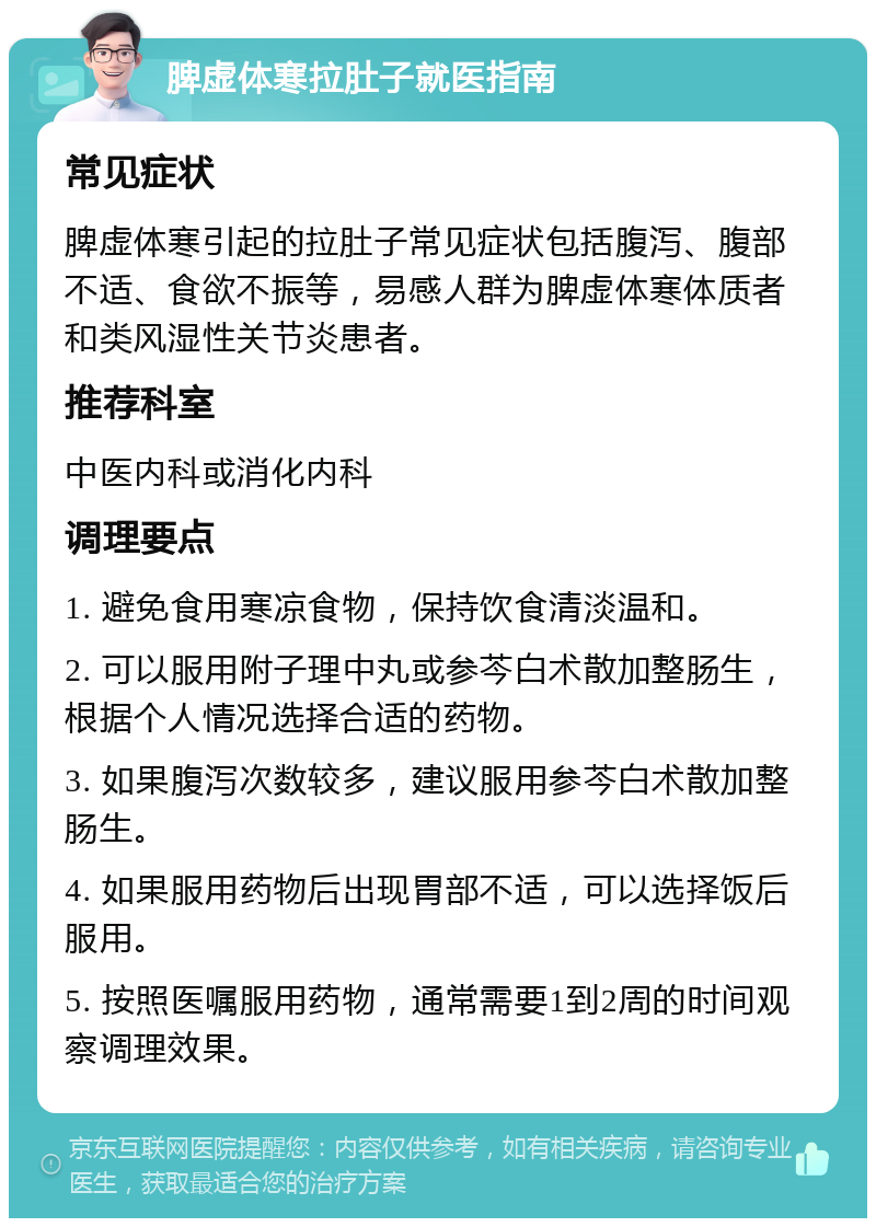 脾虚体寒拉肚子就医指南 常见症状 脾虚体寒引起的拉肚子常见症状包括腹泻、腹部不适、食欲不振等，易感人群为脾虚体寒体质者和类风湿性关节炎患者。 推荐科室 中医内科或消化内科 调理要点 1. 避免食用寒凉食物，保持饮食清淡温和。 2. 可以服用附子理中丸或参芩白术散加整肠生，根据个人情况选择合适的药物。 3. 如果腹泻次数较多，建议服用参芩白术散加整肠生。 4. 如果服用药物后出现胃部不适，可以选择饭后服用。 5. 按照医嘱服用药物，通常需要1到2周的时间观察调理效果。