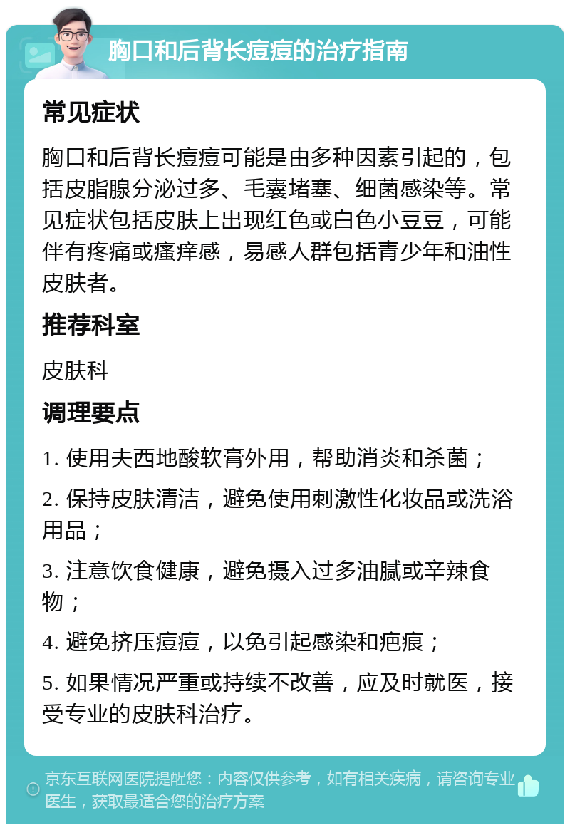 胸口和后背长痘痘的治疗指南 常见症状 胸口和后背长痘痘可能是由多种因素引起的，包括皮脂腺分泌过多、毛囊堵塞、细菌感染等。常见症状包括皮肤上出现红色或白色小豆豆，可能伴有疼痛或瘙痒感，易感人群包括青少年和油性皮肤者。 推荐科室 皮肤科 调理要点 1. 使用夫西地酸软膏外用，帮助消炎和杀菌； 2. 保持皮肤清洁，避免使用刺激性化妆品或洗浴用品； 3. 注意饮食健康，避免摄入过多油腻或辛辣食物； 4. 避免挤压痘痘，以免引起感染和疤痕； 5. 如果情况严重或持续不改善，应及时就医，接受专业的皮肤科治疗。