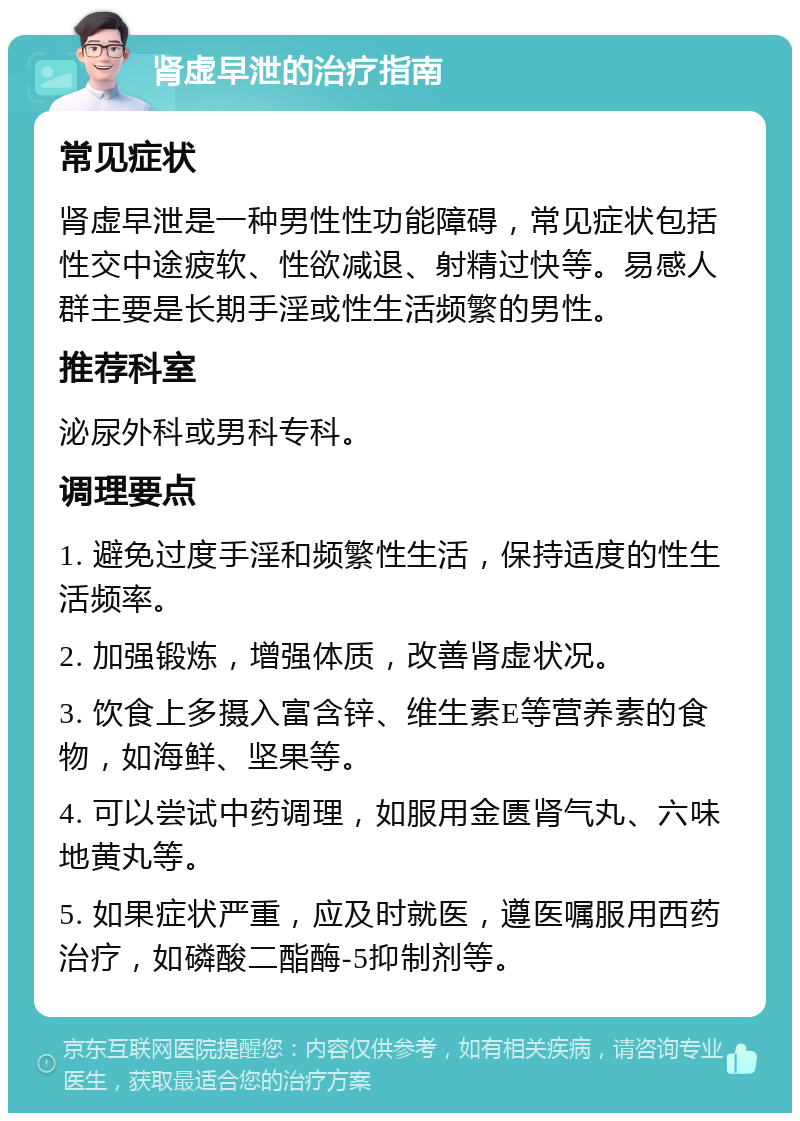 肾虚早泄的治疗指南 常见症状 肾虚早泄是一种男性性功能障碍，常见症状包括性交中途疲软、性欲减退、射精过快等。易感人群主要是长期手淫或性生活频繁的男性。 推荐科室 泌尿外科或男科专科。 调理要点 1. 避免过度手淫和频繁性生活，保持适度的性生活频率。 2. 加强锻炼，增强体质，改善肾虚状况。 3. 饮食上多摄入富含锌、维生素E等营养素的食物，如海鲜、坚果等。 4. 可以尝试中药调理，如服用金匮肾气丸、六味地黄丸等。 5. 如果症状严重，应及时就医，遵医嘱服用西药治疗，如磷酸二酯酶-5抑制剂等。