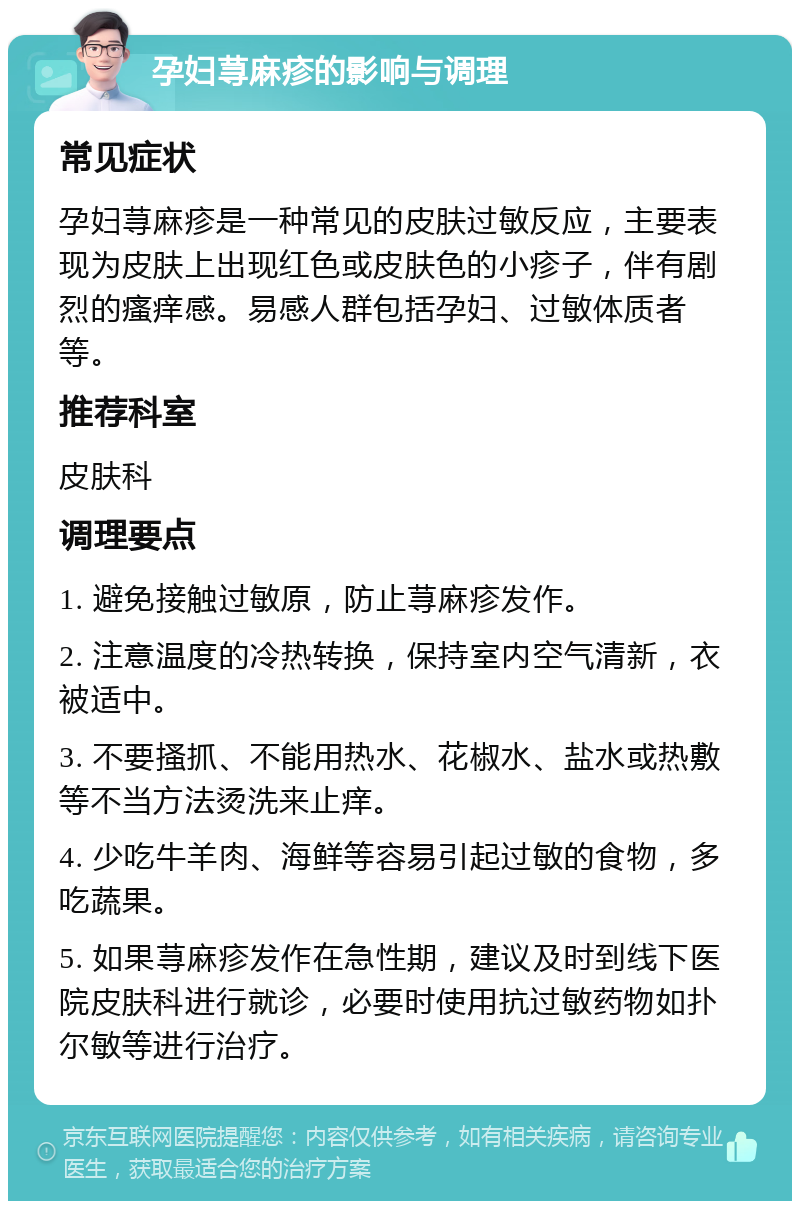 孕妇荨麻疹的影响与调理 常见症状 孕妇荨麻疹是一种常见的皮肤过敏反应，主要表现为皮肤上出现红色或皮肤色的小疹子，伴有剧烈的瘙痒感。易感人群包括孕妇、过敏体质者等。 推荐科室 皮肤科 调理要点 1. 避免接触过敏原，防止荨麻疹发作。 2. 注意温度的冷热转换，保持室内空气清新，衣被适中。 3. 不要搔抓、不能用热水、花椒水、盐水或热敷等不当方法烫洗来止痒。 4. 少吃牛羊肉、海鲜等容易引起过敏的食物，多吃蔬果。 5. 如果荨麻疹发作在急性期，建议及时到线下医院皮肤科进行就诊，必要时使用抗过敏药物如扑尔敏等进行治疗。