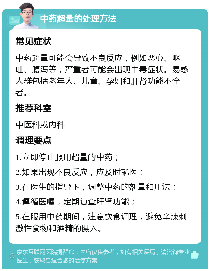 中药超量的处理方法 常见症状 中药超量可能会导致不良反应，例如恶心、呕吐、腹泻等，严重者可能会出现中毒症状。易感人群包括老年人、儿童、孕妇和肝肾功能不全者。 推荐科室 中医科或内科 调理要点 1.立即停止服用超量的中药； 2.如果出现不良反应，应及时就医； 3.在医生的指导下，调整中药的剂量和用法； 4.遵循医嘱，定期复查肝肾功能； 5.在服用中药期间，注意饮食调理，避免辛辣刺激性食物和酒精的摄入。