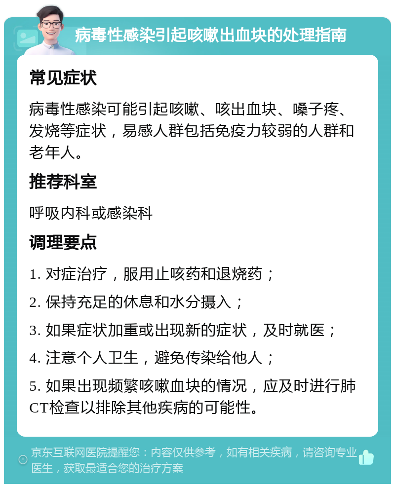 病毒性感染引起咳嗽出血块的处理指南 常见症状 病毒性感染可能引起咳嗽、咳出血块、嗓子疼、发烧等症状，易感人群包括免疫力较弱的人群和老年人。 推荐科室 呼吸内科或感染科 调理要点 1. 对症治疗，服用止咳药和退烧药； 2. 保持充足的休息和水分摄入； 3. 如果症状加重或出现新的症状，及时就医； 4. 注意个人卫生，避免传染给他人； 5. 如果出现频繁咳嗽血块的情况，应及时进行肺CT检查以排除其他疾病的可能性。